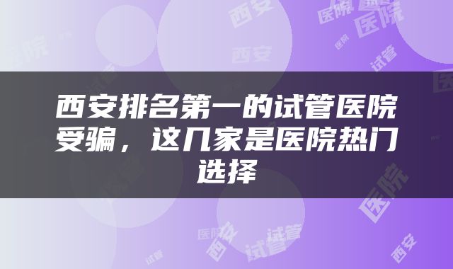 西安排名第一的试管医院受骗，这几家是医院热门选择