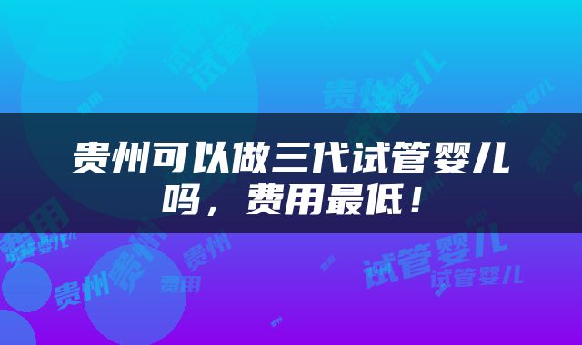 贵州可以做三代试管婴儿吗，费用最低！