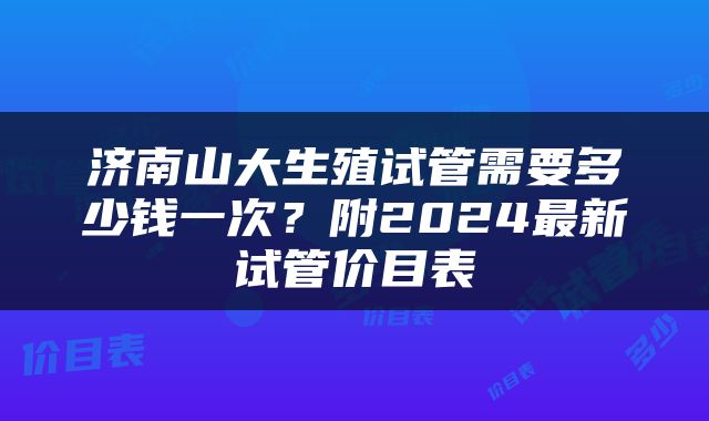 济南山大生殖试管需要多少钱一次？附2024最新试管价目表