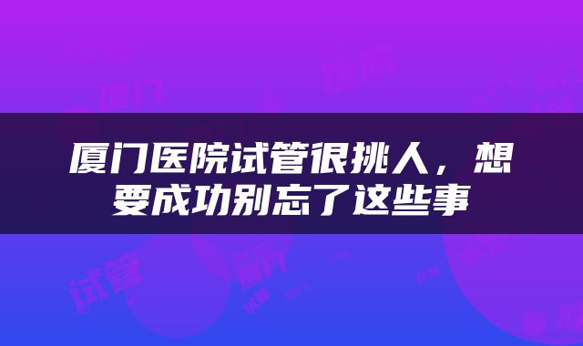 厦门医院试管很挑人，想要成功别忘了这些事