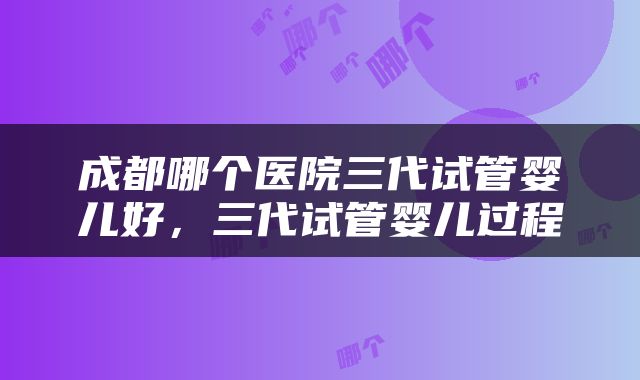 成都哪个医院三代试管婴儿好，三代试管婴儿过程