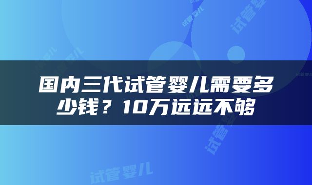 国内三代试管婴儿需要多少钱？10万远远不够