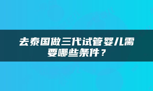 去泰国做三代试管婴儿需要哪些条件？