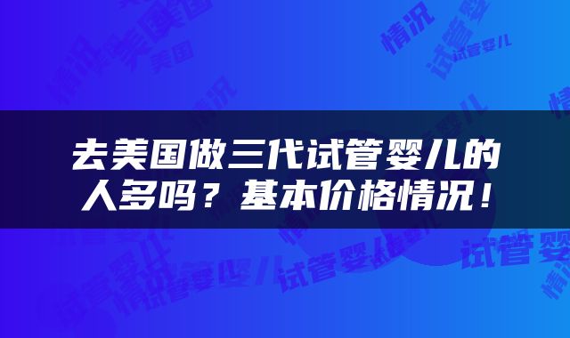 去美国做三代试管婴儿的人多吗？基本价格情况！