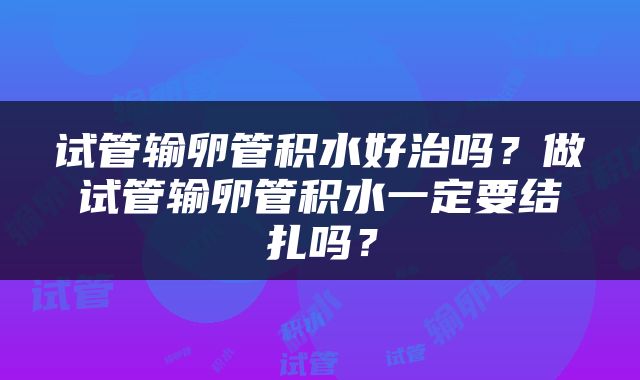 试管输卵管积水好治吗？做试管输卵管积水一定要结扎吗？