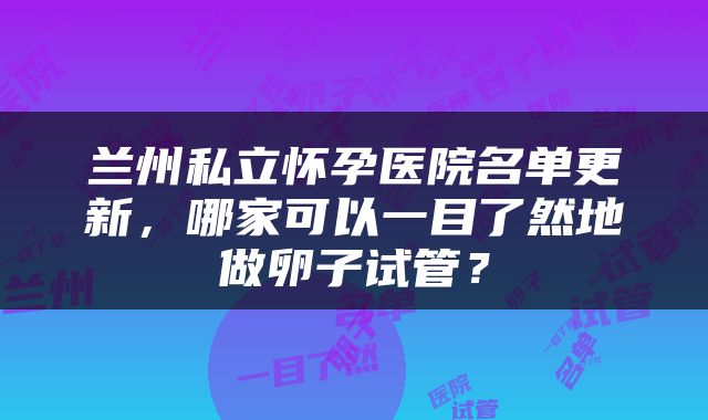 兰州私立怀孕医院名单更新，哪家可以一目了然地做卵子试管？