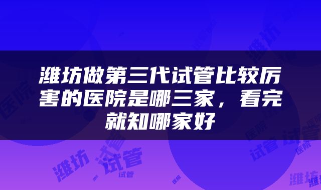 潍坊做第三代试管比较厉害的医院是哪三家，看完就知哪家好
