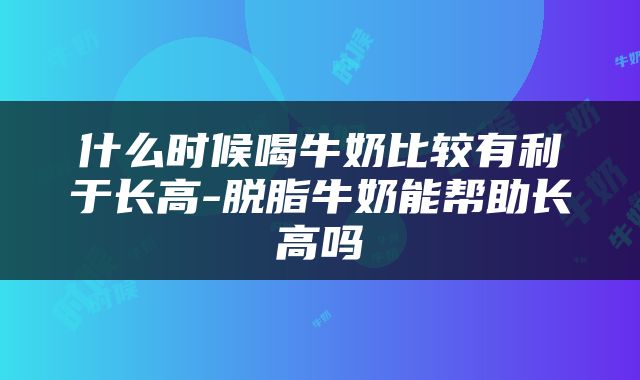 什么时候喝牛奶比较有利于长高-脱脂牛奶能帮助长高吗