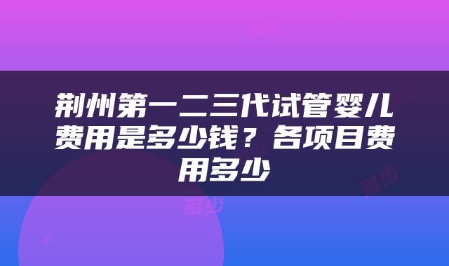 荆州第一二三代试管婴儿费用是多少钱？各项目费用多少
