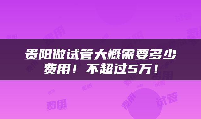 贵阳做试管大概需要多少费用！不超过5万！