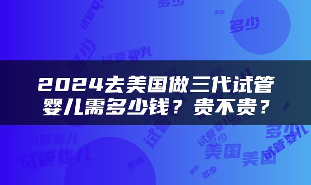 2024去美国做三代试管婴儿需多少钱？贵不贵？