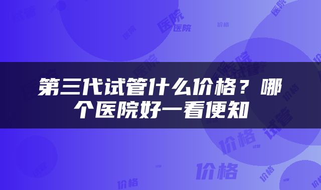 第三代试管什么价格？哪个医院好一看便知
