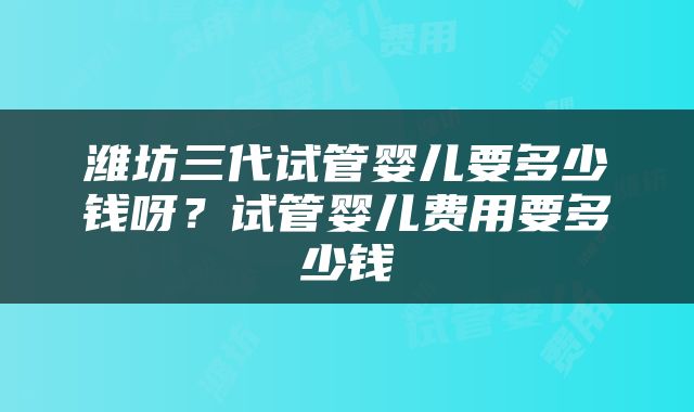 潍坊三代试管婴儿要多少钱呀？试管婴儿费用要多少钱