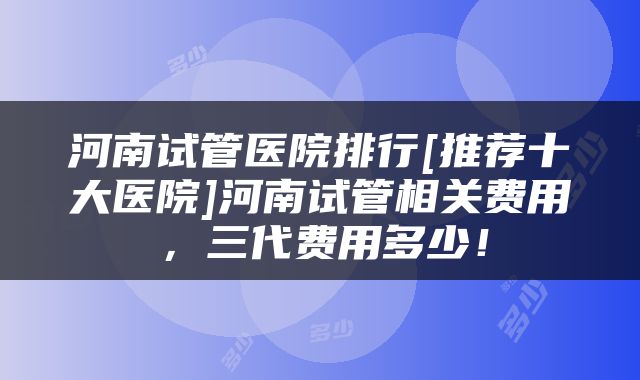 河南试管医院排行[推荐十大医院]河南试管相关费用，三代费用多少！