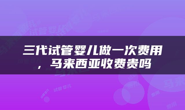 三代试管婴儿做一次费用，马来西亚收费贵吗