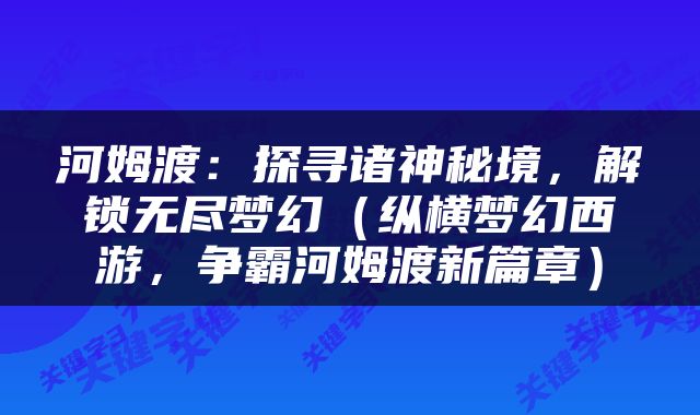 河姆渡：探寻诸神秘境，解锁无尽梦幻（纵横梦幻西游，争霸河姆渡新篇章）