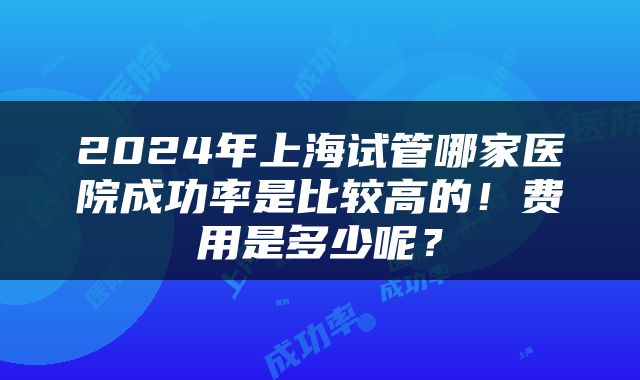 2024年上海试管哪家医院成功率是比较高的！费用是多少呢？