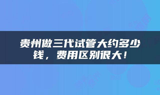 贵州做三代试管大约多少钱，费用区别很大！