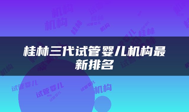桂林三代试管婴儿机构最新排名
