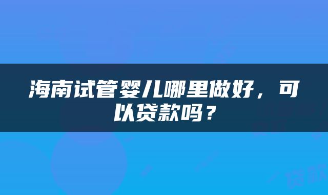 海南试管婴儿哪里做好，可以贷款吗？