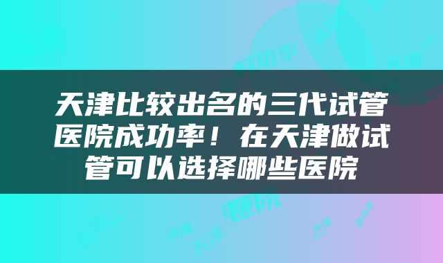 天津比较出名的三代试管医院成功率！在天津做试管可以选择哪些医院