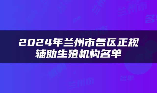 2024年兰州市各区正规辅助生殖机构名单