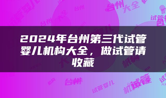 2024年台州第三代试管婴儿机构大全，做试管请收藏