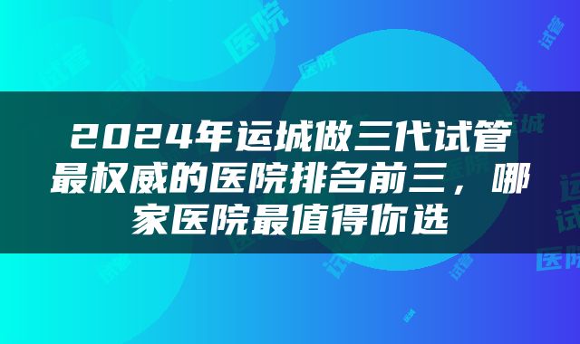 2024年运城做三代试管最权威的医院排名前三，哪家医院最值得你选