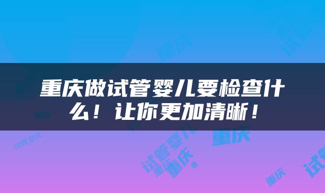 重庆做试管婴儿要检查什么！让你更加清晰！