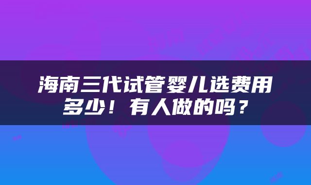 海南三代试管婴儿选费用多少！有人做的吗？
