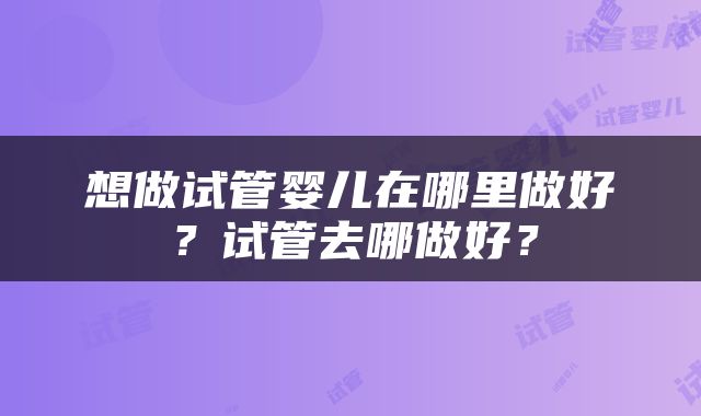 想做试管婴儿在哪里做好？试管去哪做好？