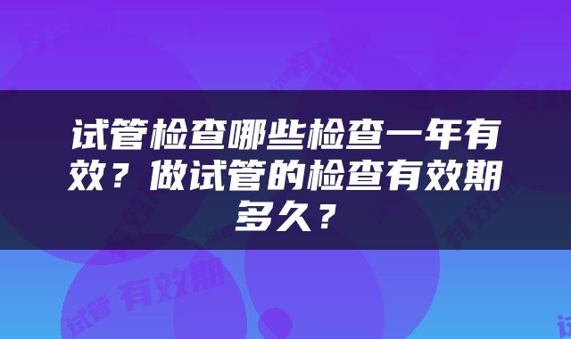试管检查哪些检查一年有效？做试管的检查有效期多久？