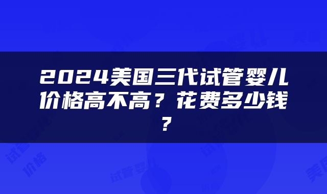 2024美国三代试管婴儿价格高不高？花费多少钱？