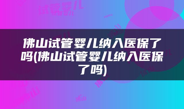 佛山试管婴儿纳入医保了吗(佛山试管婴儿纳入医保了吗)