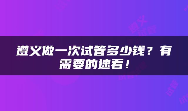 遵义做一次试管多少钱？有需要的速看！