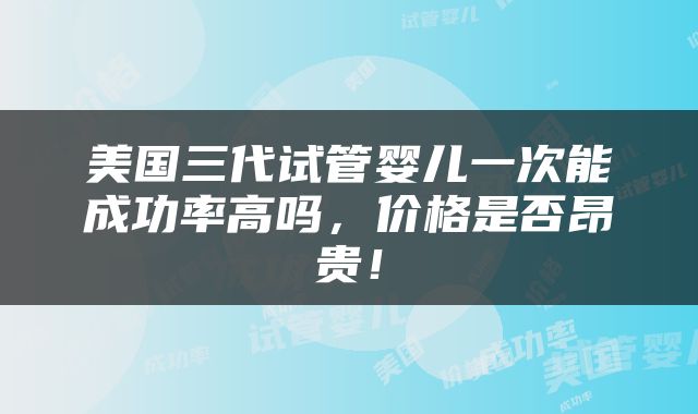 美国三代试管婴儿一次能成功率高吗，价格是否昂贵！