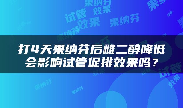 打4天果纳芬后雌二醇降低会影响试管促排效果吗？
