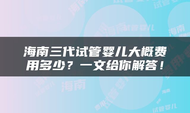海南三代试管婴儿大概费用多少？一文给你解答！