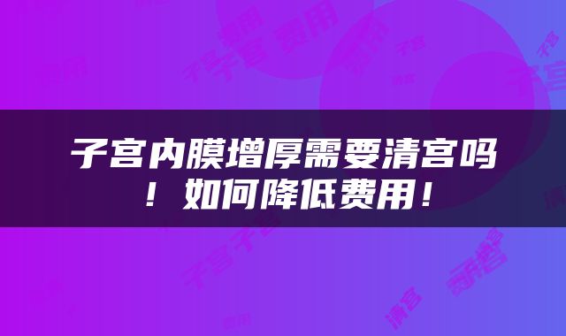 子宫内膜增厚需要清宫吗！如何降低费用！