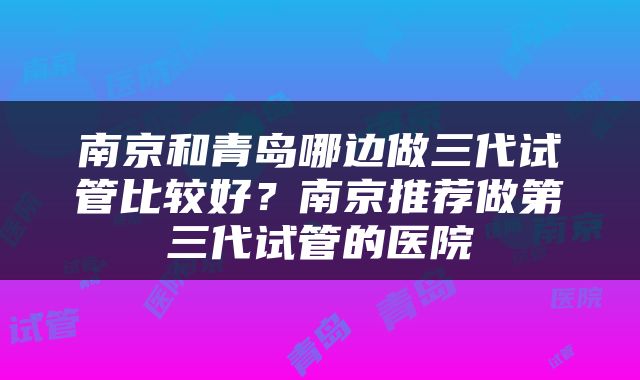 南京和青岛哪边做三代试管比较好？南京推荐做第三代试管的医院