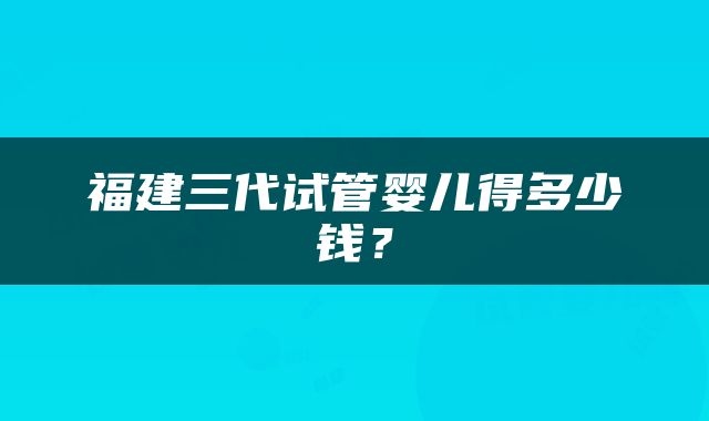 福建三代试管婴儿得多少钱？