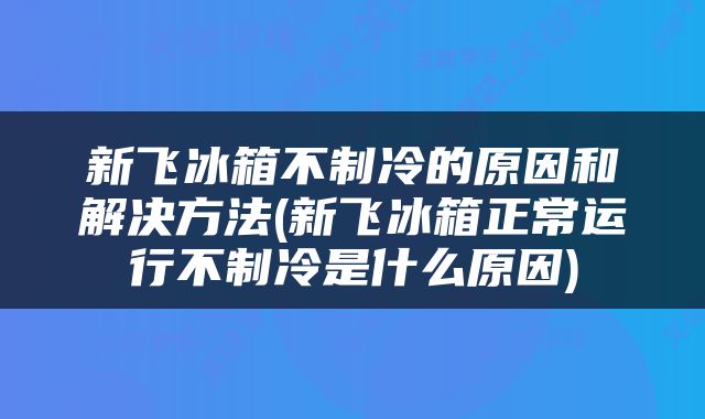 新飞冰箱不制冷的原因和解决方法(新飞冰箱正常运行不制冷是什么原因)