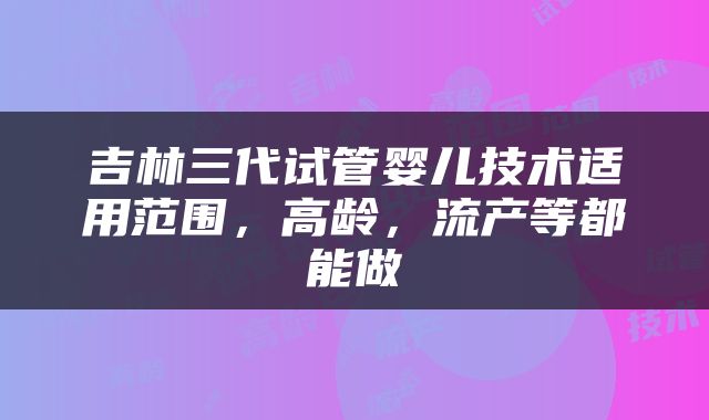 吉林三代试管婴儿技术适用范围，高龄，流产等都能做