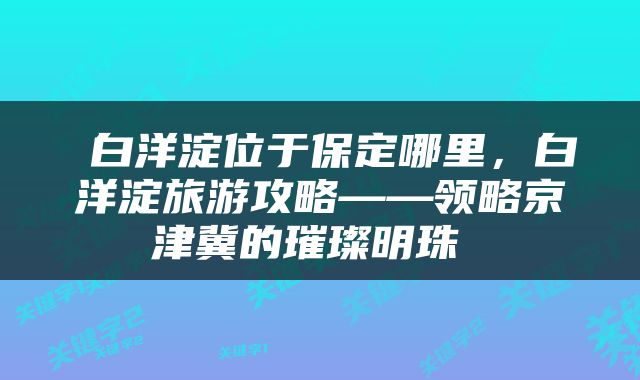  白洋淀位于保定哪里，白洋淀旅游攻略——领略京津冀的璀璨明珠 