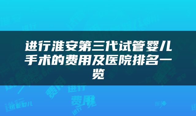 进行淮安第三代试管婴儿手术的费用及医院排名一览