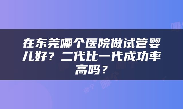 在东莞哪个医院做试管婴儿好？二代比一代成功率高吗？