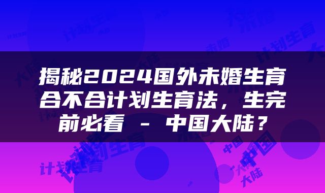 揭秘2024国外未婚生育合不合计划生育法，生完前必看 - 中国大陆？