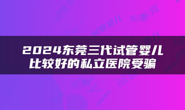 2024东莞三代试管婴儿比较好的私立医院受骗