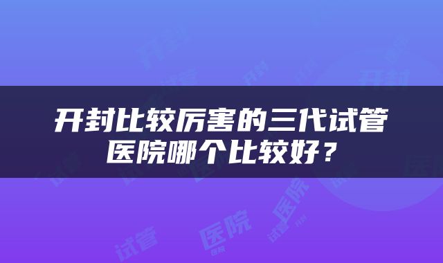 开封比较厉害的三代试管医院哪个比较好？