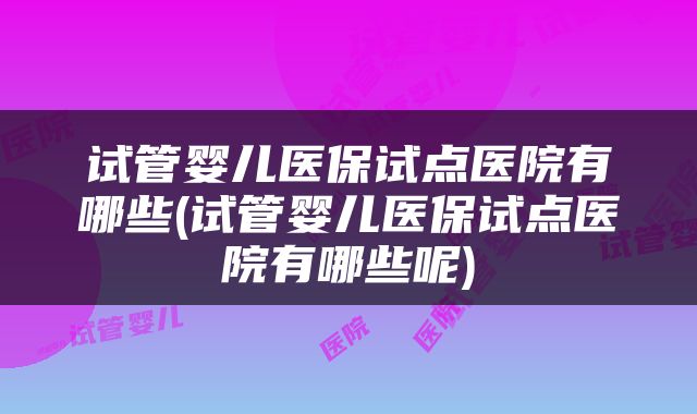 试管婴儿医保试点医院有哪些(试管婴儿医保试点医院有哪些呢)